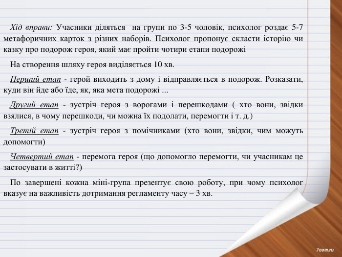 Хід вправи: Учасники діляться на групи по 3-5 чоловік, психолог роздає 5-7 метафоричних карток з різних наборів. Психолог пропонує скласти історію чи казку про подорож героя, який має пройти чотири етапи подорожіНа створення шляху героя виділяється 10 хв. Перший етап - герой виходить з дому і відправляється в подорож. Розказати, куди він йде або їде, як, яка мета подорожі ... Другий етап - зустріч героя з ворогами і перешкодами ( хто вони, звідки взялися, в чому перешкоди, чи можна їх подолати, перемогти і т. д.)Третій етап - зустріч героя з помічниками (хто вони, звідки, чим можуть допомогти)Четвертий етап - перемога героя (що допомогло перемогти, чи учасникам це застосувати в житті?)По завершені кожна міні-група презентує свою роботу, при чому психолог вказує на важливість дотримання регламенту часу – 3 хв.