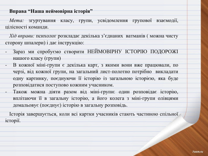 Вправа “Наша неймовірна історія” Мета: згуртування класу, групи, усвідомлення групової взаємодії, цілісності команди. Хід вправи: психолог розкладає декілька з’єднаних ватманів ( можна чисту сторону шпалери) і дає інструкцію: Зараз ми спробуємо створити НЕЙМОВІРНУ ІСТОРІЮ ПОДОРОЖІ нашого класу (групи)В кожної міні-групи є декілька карт, з якими вони вже працювали, по черзі, від кожної групи, на загальний лист-полотно потрібно викладати одну картинку, поєднуючи її історію із загальною історією, яка буде розповідатися поступово кожним учасником. Також можна діяти разом від міні-групи: один розповідає історію, вплітаючи її в загальну історію, а його колега з міні-групи олівцями домальовує (поєднує) історію в загальну розповідь.Історія завершується, коли всі картки учасників стають частиною спільної історії.