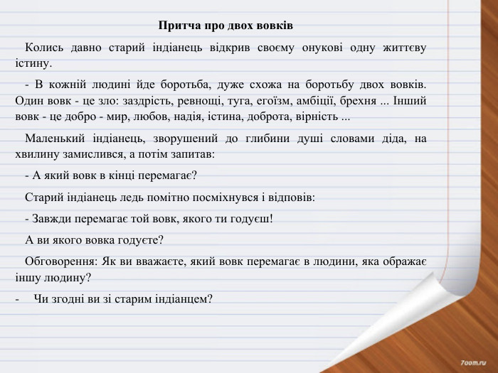 Притча про двох вовків. Колись давно старий індіанець відкрив своєму онукові одну життєву істину.- В кожній людині йде боротьба, дуже схожа на боротьбу двох вовків. Один вовк - це зло: заздрість, ревнощі, туга, егоїзм, амбіції, брехня ... Інший вовк - це добро - мир, любов, надія, істина, доброта, вірність ... Маленький індіанець, зворушений до глибини душі словами діда, на хвилину замислився, а потім запитав:- А який вовк в кінці перемагає? Старий індіанець ледь помітно посміхнувся і відповів:- Завжди перемагає той вовк, якого ти годуєш!А ви якого вовка годуєте?Обговорення: Як ви вважаєте, який вовк перемагає в людини, яка ображає іншу людину?Чи згодні ви зі старим індіанцем? 