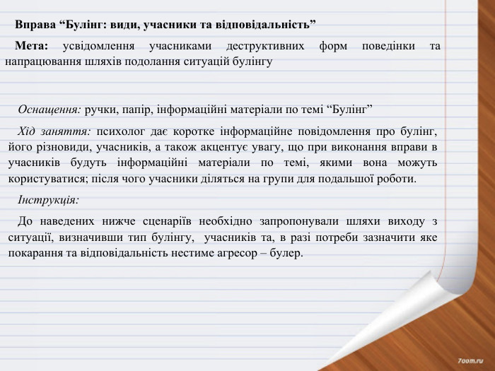 Вправа “Булінг: види, учасники та відповідальність”Мета: усвідомлення учасниками деструктивних форм поведінки та напрацювання шляхів подолання ситуацій булінгу. Оснащення: ручки, папір, інформаційні матеріали по темі “Булінг”Хід заняття: психолог дає коротке інформаційне повідомлення про булінг, його різновиди, учасників, а також акцентує увагу, що при виконання вправи в учасників будуть інформаційні матеріали по темі, якими вона можуть користуватися; після чого учасники діляться на групи для подальшої роботи.Інструкція: До наведених нижче сценаріїв необхідно запропонували шляхи виходу з ситуації, визначивши тип булінгу, учасників та, в разі потреби зазначити яке покарання та відповідальність нестиме агресор – булер. 