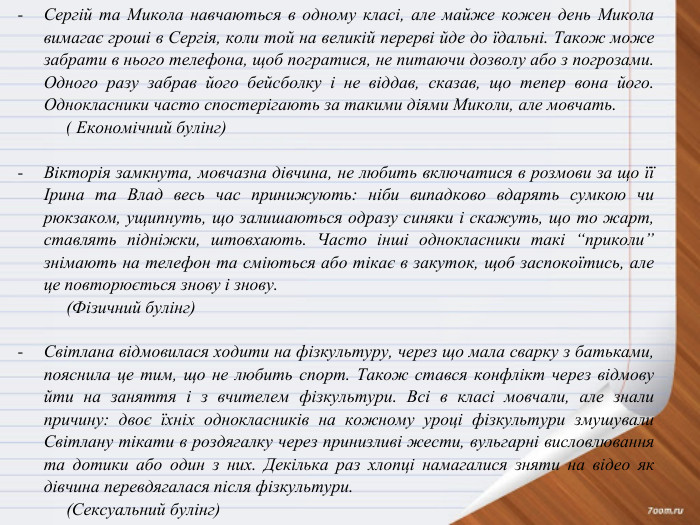 Сергій та Микола навчаються в одному класі, але майже кожен день Микола вимагає гроші в Сергія, коли той на великій перерві йде до їдальні. Також може забрати в нього телефона, щоб погратися, не питаючи дозволу або з погрозами. Одного разу забрав його бейсболку і не віддав, сказав, що тепер вона його. Однокласники часто спостерігають за такими діями Миколи, але мовчать. ( Економічний булінг) Вікторія замкнута, мовчазна дівчина, не любить включатися в розмови за що її Ірина та Влад весь час принижують: ніби випадково вдарять сумкою чи рюкзаком, ущипнуть, що залишаються одразу синяки і скажуть, що то жарт, ставлять підніжки, штовхають. Часто інші однокласники такі “приколи” знімають на телефон та сміються або тікає в закуток, щоб заспокоїтись, але це повторюється знову і знову.(Фізичний булінг) Світлана відмовилася ходити на фізкультуру, через що мала сварку з батьками, пояснила це тим, що не любить спорт. Також стався конфлікт через відмову йти на заняття і з вчителем фізкультури. Всі в класі мовчали, але знали причину: двоє їхніх однокласників на кожному уроці фізкультури змушували Світлану тікати в роздягалку через принизливі жести, вульгарні висловлювання та дотики або один з них. Декілька раз хлопці намагалися зняти на відео як дівчина перевдягалася після фізкультури.(Сексуальний булінг)