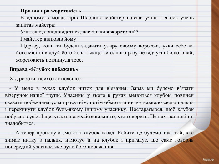 Притча про жорстокість. В одному з монастирів Шаоліню майстер навчав учня. І якось учень запитав майстра: Учителю, а як довідатися, наскільки я жорстокий?І майстер відповів йому: Щоразу, коли ти будеш задавати удару своєму ворогові, уяви себе на його місці і відчуй його біль. І якщо ти одного разу не відчуєш болю, знай, жорстокість поглинула тебе. Вправа «Клубок побажань»Хід роботи: психолог пояснює:- У мене в руках клубок ниток для в’язання. Зараз ми будемо в’язати візерунок нашої групи. Учасник, у якого в руках виявиться клубок, повинен сказати побажання усім присутнім, потім обмотати нитку навколо свого пальця і перекинути клубок будь-якому іншому учаснику. Постараємося, щоб клубок побував в усіх. І ще: уважно слухайте кожного, хто говорить. Це нам наприкінці знадобиться.- А тепер пропоную змотати клубок назад. Робити це будемо так: той, хто знімає нитку з пальця, намотує її на клубок і пригадує, що саме говорив попередній учасник, яке було його побажання.