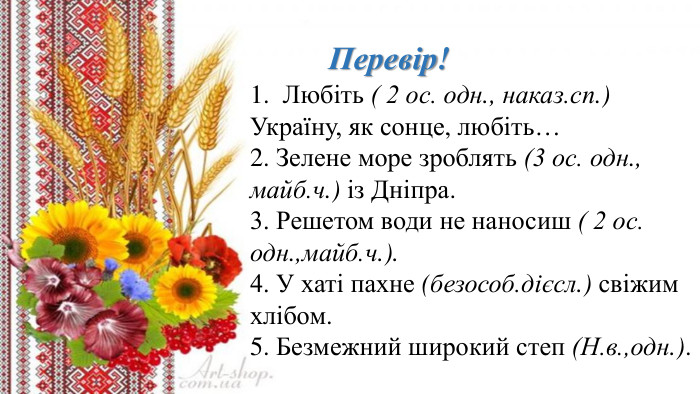 Перевір!1. Любіть ( 2 ос. одн., наказ.сп.) Україну, як сонце, любіть…2. Зелене море зроблять (3 ос. одн., майб.ч.) із Дніпра.3. Решетом води не наносиш ( 2 ос. одн.,майб.ч.).4. У хаті пахне (безособ.дієсл.) свіжим хлібом.5. Безмежний широкий степ (Н.в.,одн.).