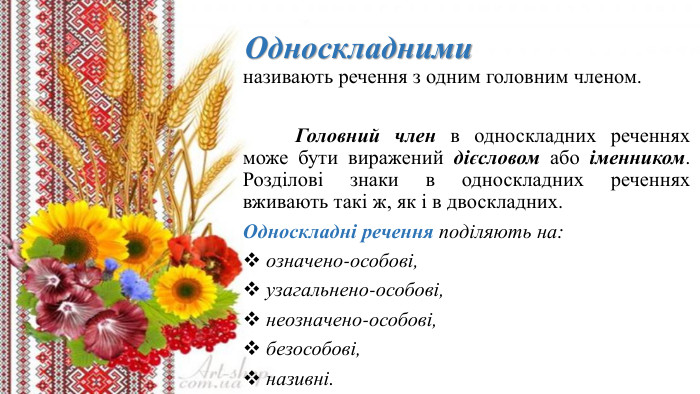  Односкладниминазивають речення з одним головним членом.	Головний член в односкладних реченнях може бути виражений дієсловом або іменником. Розділові знаки в односкладних реченнях вживають такі ж, як і в двоскладних. Односкладні речення поділяють на: означено-особові, узагальнено-особові, неозначено-особові, безособові, називні.