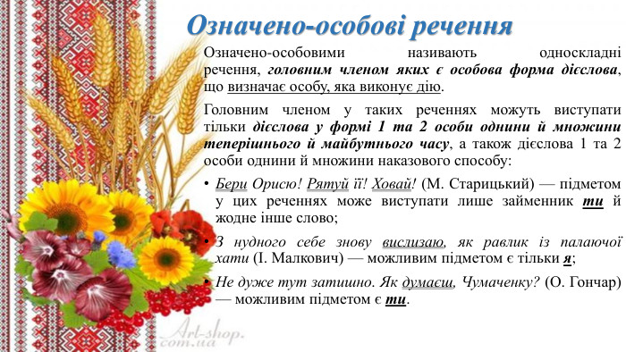 Означено-особові речення. Означено-особовими називають односкладні речення, головним членом яких є особова форма дієслова, що визначає особу, яка виконує дію. Головним членом у таких реченнях можуть виступати тільки дієслова у формі 1 та 2 особи однини й множини теперішнього й майбутнього часу, а також дієслова 1 та 2 особи однини й множини наказового способу: Бери Орисю! Рятуй її! Ховай! (М. Старицький) — підметом у цих реченнях може виступати лише займенник ти й жодне інше слово;З нудного себе знову вислизаю, як равлик із палаючої хати (І. Малкович) — можливим підметом є тільки я;Не дуже тут затишно. Як думаєш, Чумаченку? (О. Гончар) — можливим підметом є ти.