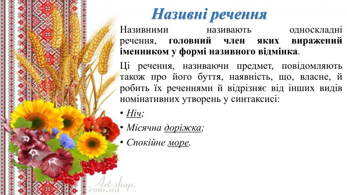 Називні речення. Називними називають односкладні речення, головний член яких виражений іменником у формі називного відмінка. Ці речення, називаючи предмет, повідомляють також про його буття, наявність, що, власне, й робить їх реченнями й відрізняє від інших видів номінативних утворень у синтаксисі: Ніч;Місячна доріжка;Спокійне море.