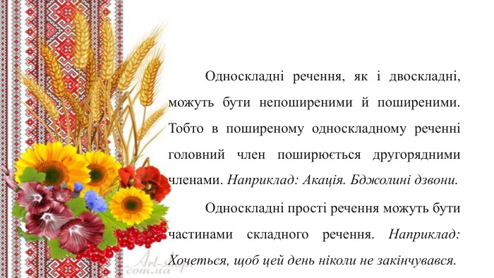 	Односкладні речення, як і двоскладні, можуть бути непоширеними й поширеними. Тобто в поширеному односкладному реченні головний член поширюється другорядними членами. Наприклад: Акація. Бджолині дзвони.	Односкладні прості речення можуть бути частинами складного речення. Наприклад: Хочеться, щоб цей день ніколи не закінчувався.