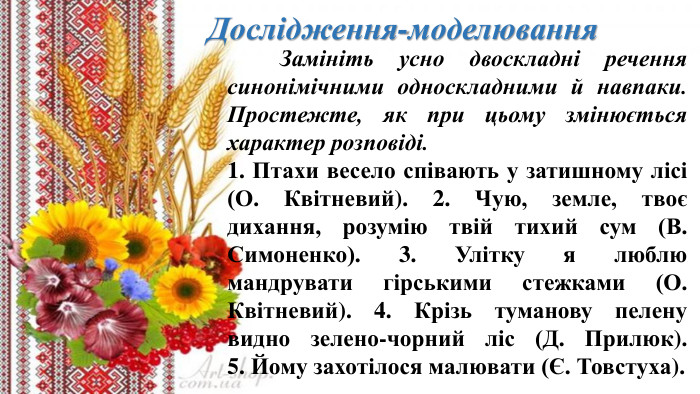 Дослідження-моделювання	Замініть усно двоскладні речення синонімічними односкладними й навпаки. Простежте, як при цьому змінюється характер розповіді.1. Птахи весело співають у затишному лісі (О. Квітневий). 2. Чую, земле, твоє дихання, розумію твій тихий сум (В. Симоненко). 3. Улітку я люблю мандрувати гірськими стежками (О. Квітневий). 4. Крізь туманову пелену видно зелено-чорний ліс (Д. Прилюк). 5. Йому захотілося малювати (Є. Товстуха).