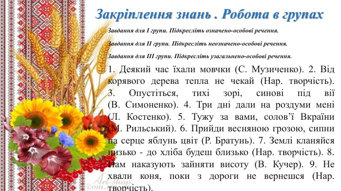 Закріплення знань . Робота в групах. Завдання для І групи. Підкресліть означено-особові речення. Завдання для ІІ групи. Підкресліть неозначено-особові речення. Завдання для ІІІ групи. Підкресліть узагальнено-особові речення.1. Деякий час їхали мовчки (С. Музиченко). 2. Від корявого дерева тепла не чекай (Нар. творчість). 3. Опустіться, тихі зорі, синові під вії (В. Симоненко). 4. Три дні дали на роздуми мені (Л. Костенко). 5. Тужу за вами, солов’ї Вкраїни (М. Рильський). 6. Прийди весняною грозою, сипни на серце яблунь цвіт (Р. Братунь). 7. Землі кланяйся низько - до хліба будеш близько (Нар. творчість). 8. Нам наказують зайняти висоту (В. Кучер). 9. Не хвали коня, поки з дороги не вернешся (Нар. творчість).