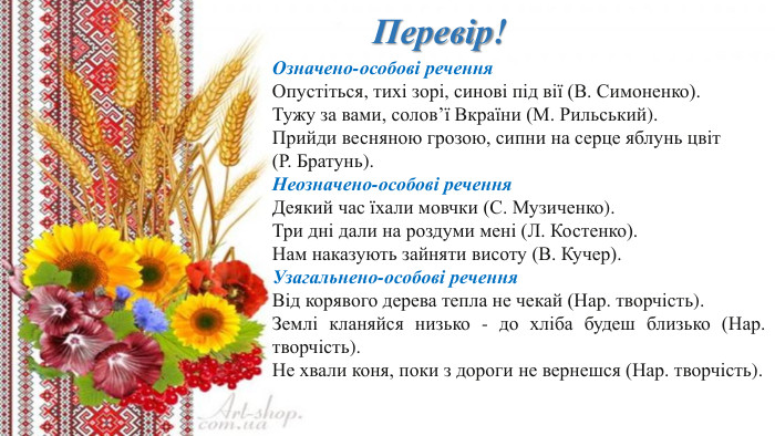 Перевір!Означено-особові речення. Опустіться, тихі зорі, синові під вії (В. Симоненко). Тужу за вами, солов’ї Вкраїни (М. Рильський). Прийди весняною грозою, сипни на серце яблунь цвіт (Р. Братунь). Неозначено-особові речення. Деякий час їхали мовчки (С. Музиченко). Три дні дали на роздуми мені (Л. Костенко). Нам наказують зайняти висоту (В. Кучер). Узагальнено-особові речення. Від корявого дерева тепла не чекай (Нар. творчість). Землі кланяйся низько - до хліба будеш близько (Нар. творчість). Не хвали коня, поки з дороги не вернешся (Нар. творчість).