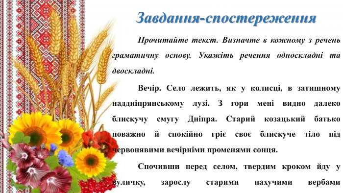  Завдання-спостереження Прочитайте текст. Визначте в кожному з речень граматичну основу. Укажіть речення односкладні та двоскладні.	Вечір. Село лежить, як у колисці, в затишному наддніпрянському лузі. З гори мені видно далеко блискучу смугу Дніпра. Старий козацький батько поважно й спокійно гріє своє блискуче тіло під червонявими вечірніми променями сонця.	Спочивши перед селом, твердим кроком йду у вуличку, зарослу старими пахучими вербами (За В. Винниченком).