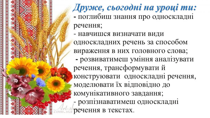 Друже, сьогодні на уроці ти:- поглибиш знання про односкладні речення;- навчишся визначати види односкладних речень за способом вираження в них головного слова; - розвиватимеш уміння аналізувати речення, трансформувати й конструювати односкладні речення, моделювати їх відповідно до комунікативного завдання; - розпізнаватимеш односкладні речення в текстах.