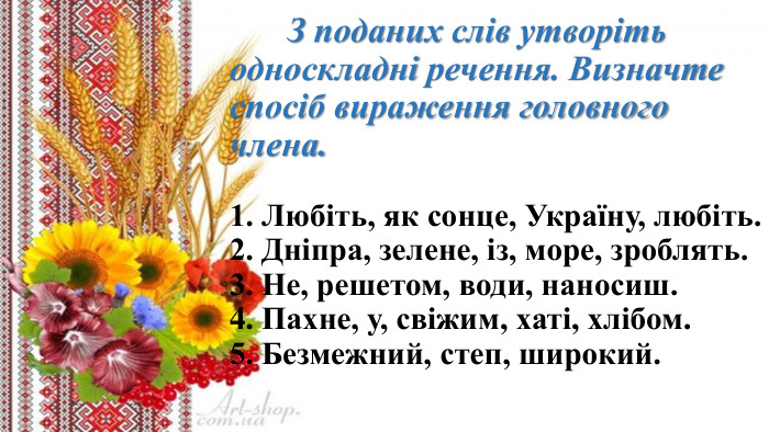  З поданих слів утворіть односкладні речення. Визначте спосіб вираження головного члена.1. Любіть, як сонце, Україну, любіть. 2. Дніпра, зелене, із, море, зроблять.3. Не, решетом, води, наносиш.4. Пахне, у, свіжим, хаті, хлібом. 5. Безмежний, степ, широкий.