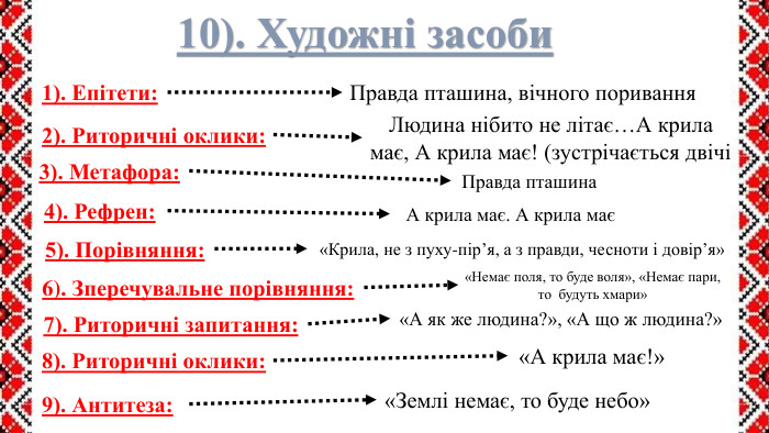 10). Художні засоби1). Епітети: Правда пташина, вічного поривання2). Риторичні оклики: Людина нібито не літає…А крила має, А крила має! (зустрічається двічі3). Метафора: Правда пташина4). Рефрен: А крила має. А крила має5). Порівняння:6). Зперечувальне порівняння:«Немає поля, то буде воля», «Немає пари, то  будуть хмари»7). Риторичні запитання:«А як же людина?», «А що ж людина?»8). Риторичні оклики:«А крила має!»«Крила, не з пуху-пір’я, а з правди, чесноти і довір’я»9). Антитеза:«Землі немає, то буде небо»
