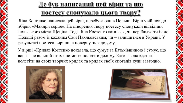 Де був написаний цей вірш та що поетесу спонукало цього твору?Ліна Костенко написала цей вірш, перебуваючи в Польщі. Вірш увійшов до збірки «Мандри серця». На створення твору поетесу спонукали відвідини польського міста Щеціна. Тоді Ліна Костенко вагалася, чи переїжджати їй до Польщі разом із коханим Єжи Пахльовським, чи – залишитися в Україні. У результаті поетеса вирішила повернутися додому. У вірші «Крила» Костенко показала, що сумує за Батьківщиною і сумує, що вона – не вільний птах і не може полетіти додому. Зате – вона здатна полетіти на своїх творчих крилах та крилах своїх спогадів куди завгодно.