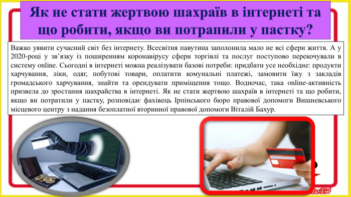 Як не стати жертвою шахраїв в інтернеті та що робити, якщо ви потрапили у пастку?Важко уявити сучасний світ без інтернету. Всесвітня павутина заполонила мало не всі сфери життя. А у 2020-році у зв’язку із поширенням коронавірусу сфери торгівлі та послуг поступово перекочували в систему online. Сьогодні в інтернеті можна реалізувати базові потреби: придбати усе необхідне: продукти харчування, ліки, одяг, побутові товари, оплатити комунальні платежі, замовити їжу з закладів громадського харчування, знайти та орендувати приміщення тощо. Водночас, така online-активність призвела до зростання шахрайства в інтернеті. Як не стати жертвою шахраїв в інтернеті та що робити, якщо ви потратили у пастку, розповідає фахівець Ірпінського бюро правової допомоги Вишневського місцевого центру з надання безоплатної вторинної правової допомоги Віталій Бахур.