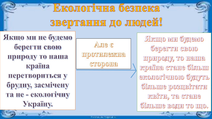 Екологічна безпека звертання до людей!Якщо ми не будемо берегти свою природу то наша країна перетвориться у брудну, засмічену та не - екологічну Україну. Але є протилежна сторона. Якщо ми будемо берегти свою природу, то наша країна стане більшекологічною будуть більше розцвітати квіти, та стане більше води то що.