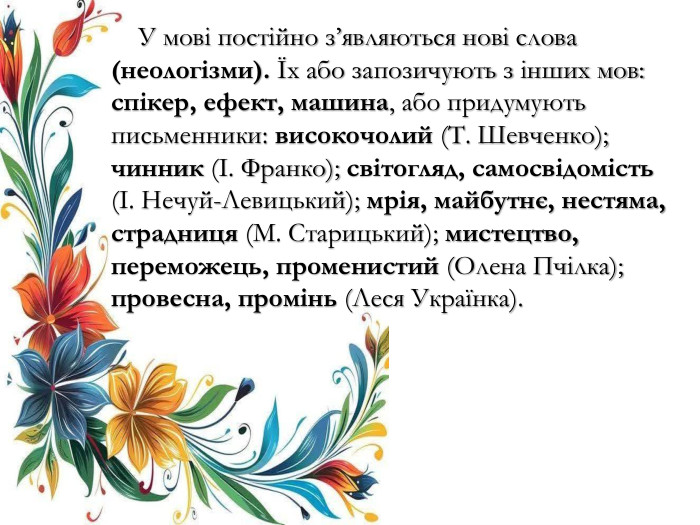  У мові постійно з’являються нові слова (неологізми). Їх або запозичують з інших мов: спікер, ефект, машина, або придумують письменники: високочолий (Т. Шевченко); чинник (І. Франко); світогляд, самосвідомість (І. Нечуй-Левицький); мрія, майбутнє, нестяма, страдниця (М. Старицький); мистецтво, переможець, променистий (Олена Пчілка); провесна, промінь (Леся Українка). 
