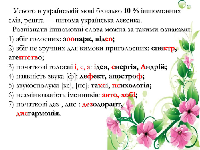  Усього в українській мові близько 10 % іншомовних слів, решта — питома українська лексика. Розпізнати іншомовні слова можна за такими ознаками: 1) збіг голосних: зоопарк, відео; 2) збіг не зручних для вимови приголосних: спектр, агентство; 3) початкові голосні і, е, а: ідея, енергія, Андрій; 4) наявність звука [ф]: дефект, апостроф; 5) звукосполуки [кс], [пс]: таксі, психологія; 6) незмінюваність іменників: авто, хобі; 7) початкові дез-, дис-: дезодорант, дисгармонія.
