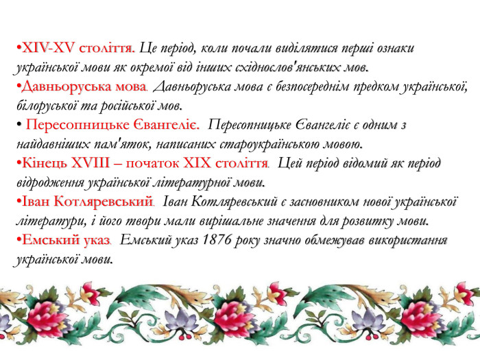 XIV-XV століття. Це період, коли почали виділятися перші ознаки української мови як окремої від інших східнослов'янських мов. Давньоруська мова. Давньоруська мова є безпосереднім предком української, білоруської та російської мов. Пересопницьке Євангеліє. Пересопницьке Євангеліє є одним з найдавніших пам'яток, написаних староукраїнською мовою. Кінець XVIII – початок XIX століття. Цей період відомий як період відродження української літературної мови.Іван Котляревський. Іван Котляревський є засновником нової української літератури, і його твори мали вирішальне значення для розвитку мови. Емський указ. Емський указ 1876 року значно обмежував використання української мови.
