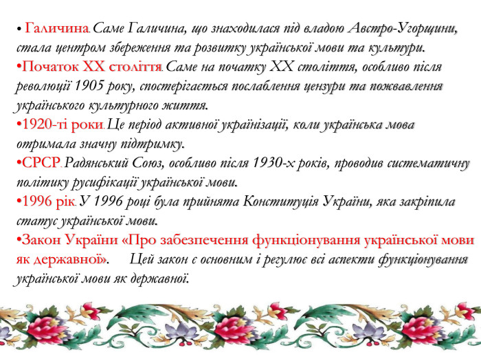  Галичина. Саме Галичина, що знаходилася під владою Австро-Угорщини, стала центром збереження та розвитку української мови та культури. Початок XX століття. Саме на початку XX століття, особливо після революції 1905 року, спостерігається послаблення цензури та пожвавлення українського культурного життя.1920-ті роки. Це період активної українізації, коли українська мова отримала значну підтримку. СРСР. Радянський Союз, особливо після 1930-х років, проводив систематичну політику русифікації української мови.1996 рік. У 1996 році була прийнята Конституція України, яка закріпила статус української мови. Закон України «Про забезпечення функціонування української мови як державної». Цей закон є основним і регулює всі аспекти функціонування української мови як державної.