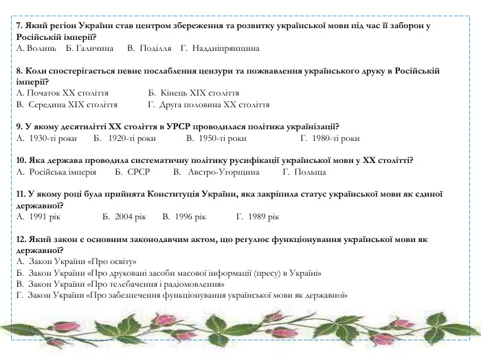 7. Який регіон України став центром збереження та розвитку української мови під час її заборон у Російській імперії? A. Волинь Б. Галичина В. Поділля Г. Наддніпрянщина 8. Коли спостерігається певне послаблення цензури та пожвавлення українського друку в Російській імперії? A. Початок XX століття Б. Кінець XIX століття. В. Середина XIX століття Г. Друга половина XX століття 9. У якому десятилітті XX століття в УРСР проводилася політика українізації? A. 1930-ті роки Б. 1920-ті роки В. 1950-ті роки Г. 1980-ті роки 10. Яка держава проводила систематичну політику русифікації української мови у XX столітті? A. Російська імперія Б. СРСР В. Австро-Угорщина Г. Польща 11. У якому році була прийнята Конституція України, яка закріпила статус української мови як єдиної державної? A. 1991 рік Б. 2004 рік В. 1996 рік Г. 1989 рік 12. Який закон є основним законодавчим актом, що регулює функціонування української мови як державної? A. Закон України «Про освіту»Б. Закон України «Про друковані засоби масової інформації (пресу) в Україні»В. Закон України «Про телебачення і радіомовлення»Г. Закон України «Про забезпечення функціонування української мови як державної» 
