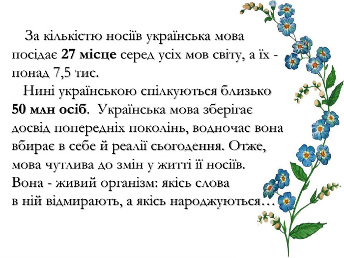  За кількістю носіїв українська мова посідає 27 місце серед усіх мов світу, а їх - понад 7,5 тис. Нині українською спілкуються близько 50 млн осіб. Українська мова зберігає досвід попередніх поколінь, водночас вона вбирає в себе й реалії сьогодення. Отже, мова чутлива до змін у житті її носіїв. Вона - живий організм: якісь слова в ній відмирають, а якісь народжуються… 
