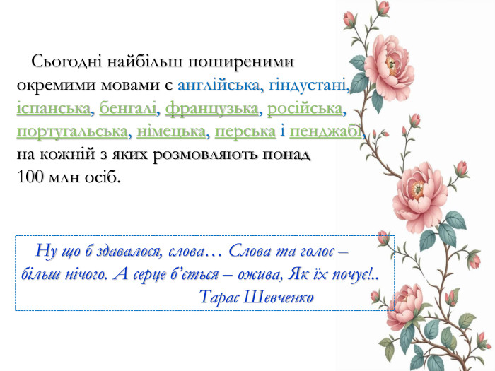  Сьогодні найбільш поширеними окремими мовами є англійська, гіндустані, іспанська, бенгалі, французька, російська, португальська, німецька, перська і пенджабі, на кожній з яких розмовляють понад 100 млн осіб.  Ну що б здавалося, слова… Слова та голос – більш нічого. А серце б’ється – ожива, Як їх почує!..  Тарас Шевченко
