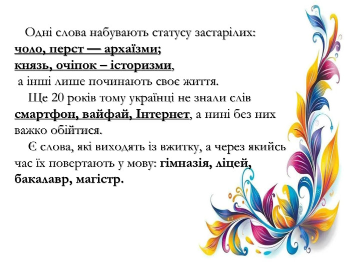  Одні слова набувають статусу застарілих: чоло, перст — архаїзми; князь, очіпок – історизми, а інші лише починають своє життя. Ще 20 років тому українці не знали слів смартфон, вайфай, Інтернет, а нині без них важко обійтися. Є слова, які виходять із вжитку, а через якийсь час їх повертають у мову: гімназія, ліцей, бакалавр, магістр.