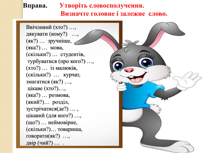 Вправа. Утворіть словосполучення. Визначте головне і залежне слово. Ввічливий (хто?) …, дякувати (кому?) …, (як?) … зручніше, (яка?) … мова, (скільки?) … студентів, турбуватися (про кого?) …, (хто?) … із малюків, (скільки?) … курчат, змагатися (як?) …, цікаве (хто?)…, (яка?) … розмова, (який?)… розділ, зустрічатися(де?) … , цікавий (для кого?) …, (що?) … неймовірне, (скільки?)… товариша, говорити(як?) …, двір (чий?) … .