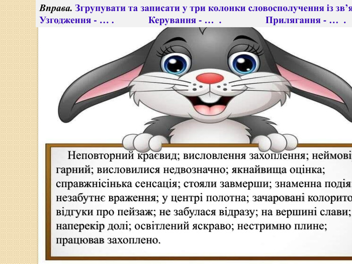 Вправа. Згрупувати та записати у три колонки словосполучення із зв’язком Узгодження - … . Керування - … . Прилягання - … . Неповторний краєвид; висловлення захоплення; неймовірно гарний; висловилися недвозначно; якнайвища оцінка; справжнісінька сенсація; стояли завмерши; знаменна подія; незабутнє враження; у центрі полотна; зачаровані колоритом; відгуки про пейзаж; не забулася відразу; на вершині слави; наперекір долі; освітлений яскраво; нестримно плине; працював захоплено.