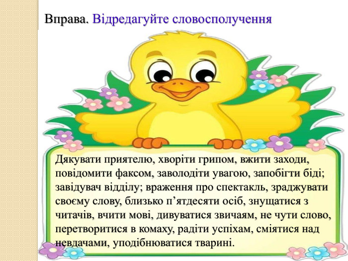 Вправа. Відредагуйте словосполучення. Дякувати приятелю, хворіти грипом, вжити заходи, повідомити факсом, заволодіти увагою, запобігти біді; завідувач відділу; враження про спектакль, зраджувати своєму слову, близько п’ятдесяти осіб, знущатися з читачів, вчити мові, дивуватися звичаям, не чути слово, перетворитися в комаху, радіти успіхам, сміятися над невдачами, уподібнюватися тварині.