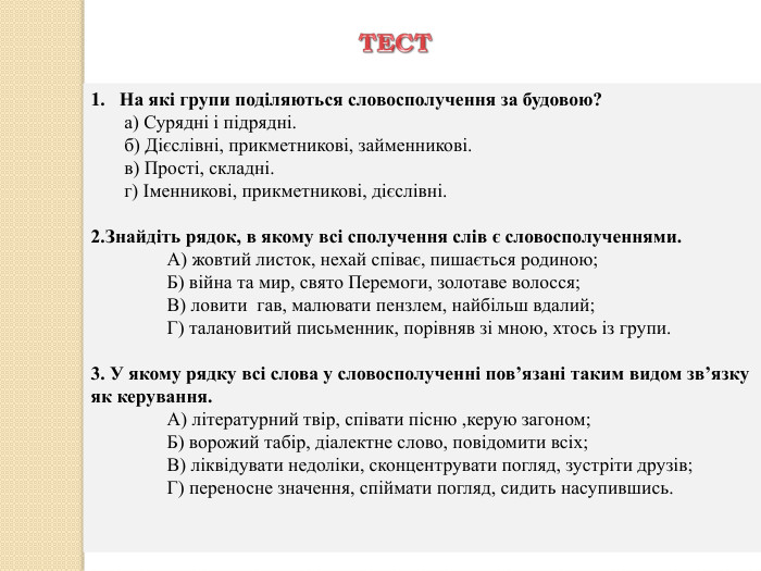 На які групи поділяються словосполучення за будовою? а) Сурядні і підрядні. б) Дієслівні, прикметникові, займенникові. в) Прості, складні. г) Іменникові, прикметникові, дієслівні. 2. Знайдіть рядок, в якому всі сполучення слів є словосполученнями.	А) жовтий листок, нехай співає, пишається родиною;	Б) війна та мир, свято Перемоги, золотаве волосся;	В) ловити  гав, малювати пензлем, найбільш вдалий;	Г) талановитий письменник, порівняв зі мною, хтось із групи.3. У якому рядку всі слова у словосполученні пов’язані таким видом зв’язку як керування.	А) літературний твір, співати пісню ,керую загоном;	Б) ворожий табір, діалектне слово, повідомити всіх;	В) ліквідувати недоліки, сконцентрувати погляд, зустріти друзів;	Г) переносне значення, спіймати погляд, сидить насупившись. ТЕСТ