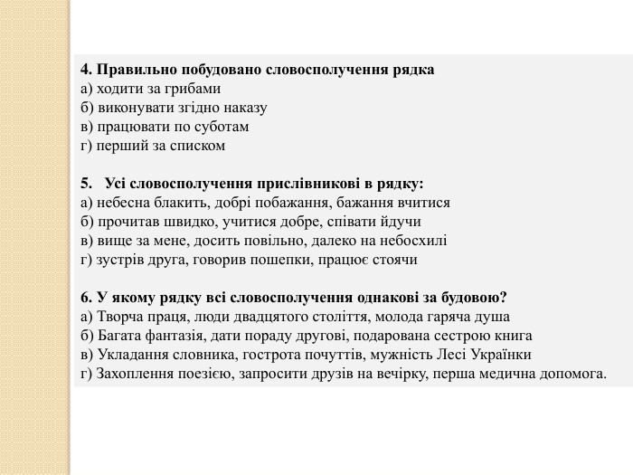 4. Правильно побудовано словосполучення рядкаа) ходити за грибамиб) виконувати згідно наказув) працювати по суботамг) перший за списком. Усі словосполучення прислівникові в рядку: а) небесна блакить, добрі побажання, бажання вчитисяб) прочитав швидко, учитися добре, співати йдучи в) вище за мене, досить повільно, далеко на небосхилі г) зустрів друга, говорив пошепки, працює стоячи 6. У якому рядку всі словосполучення однакові за будовою? а) Творча праця, люди двадцятого століття, молода гаряча душаб) Багата фантазія, дати пораду другові, подарована сестрою книгав) Укладання словника, гострота почуттів, мужність Лесі Українкиг) Захоплення поезією, запросити друзів на вечірку, перша медична допомога.
