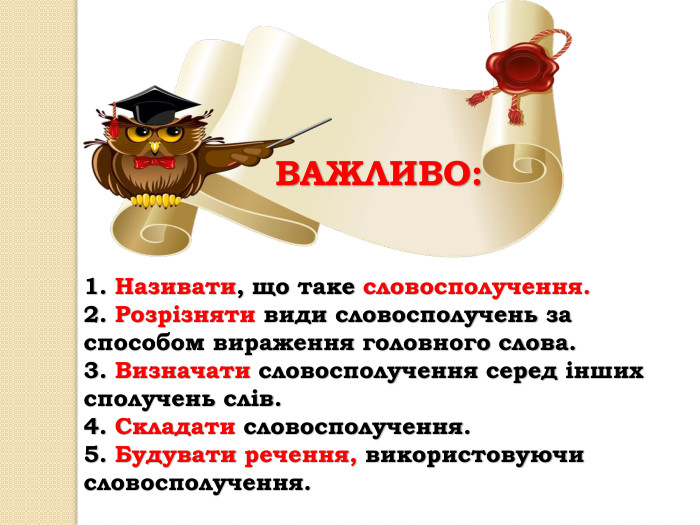1. Називати, що таке словосполучення.2. Розрізняти види словосполучень за способом вираження головного слова.3. Визначати словосполучення серед інших сполучень слів.4. Складати словосполучення.5. Будувати речення, використовуючи словосполучення. ВАЖЛИВО: