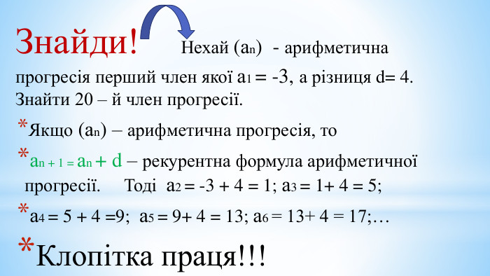 Знайди! Нехай (аn) - арифметична прогресія перший член якої а1 = -3, а різниця d= 4. Знайти 20 – й член прогресії. Якщо (аn) – арифметична прогресія, тоаn + 1 = аn + d – рекурентна формула арифметичної прогресії. Тоді а2 = -3 + 4 = 1; а3 = 1+ 4 = 5; а4 = 5 + 4 =9; а5 = 9+ 4 = 13; а6 = 13+ 4 = 17;… Клопітка праця!!!