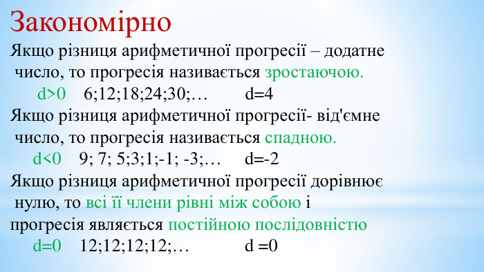 Закономірно. Якщо різниця арифметичної прогресії – додатне число, то прогресія називається зростаючою. d>0 6;12;18;24;30;… d=4 Якщо різниця арифметичної прогресії- від'ємне число, то прогресія називається спадною. d<0 9; 7; 5;3;1;-1; -3;… d=-2 Якщо різниця арифметичної прогресії дорівнює нулю, то всі її члени рівні між собою і прогресія являється постійною послідовністю d=0 12;12;12;12;… d =0
