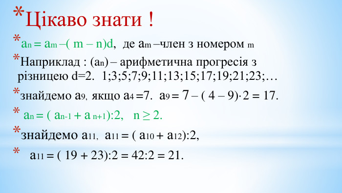 Цікаво знати !an = am –( m – n)d, де аm –член з номером m. Наприклад : (an) – арифметична прогресія з різницею d=2. 1;3;5;7;9;11;13;15;17;19;21;23;…знайдемо а9, якщо а4 =7. а9 = 7 – ( 4 – 9)·2 = 17. аn = ( аn-1 + а n+1):2, n ≥ 2.знайдемо а11, а11 = ( а10 + а12):2, а11 = ( 19 + 23):2 = 42:2 = 21.