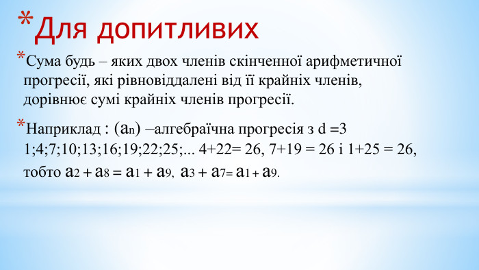 Для допитливих. Сума будь – яких двох членів скінченної арифметичної прогресії, які рівновіддалені від її крайніх членів, дорівнює сумі крайніх членів прогресії. Наприклад : (аn) –алгебраїчна прогресія з d =3 1;4;7;10;13;16;19;22;25;... 4+22= 26, 7+19 = 26 і 1+25 = 26, тобто а2 + а8 = а1 + а9, а3 + а7= а1 + а9.