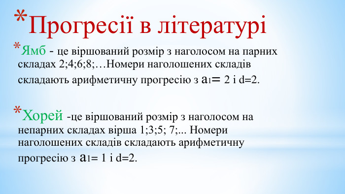 Прогресії в літературіЯмб - це віршований розмір з наголосом на парних складах 2;4;6;8;…Номери наголошених складів складають арифметичну прогресію з а1= 2 і d=2. Хорей -це віршований розмір з наголосом на непарних складах вірша 1;3;5; 7;... Номери наголошених складів складають арифметичну прогресію з а1= 1 і d=2.