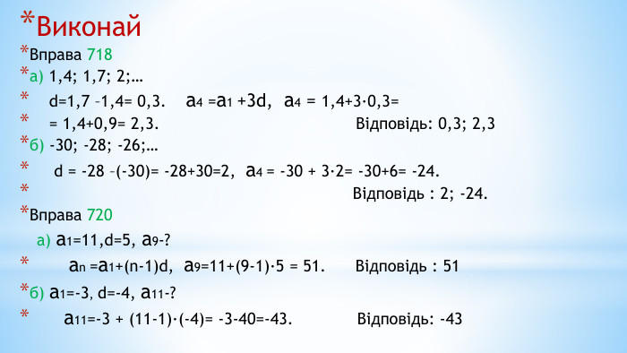 Виконай Вправа 718 а) 1,4; 1,7; 2;… d=1,7 –1,4= 0,3. а4 =а1 +3d, а4 = 1,4+3·0,3= = 1,4+0,9= 2,3. Відповідь: 0,3; 2,3б) -30; -28; -26;… d = -28 –(-30)= -28+30=2, а4 = -30 + 3·2= -30+6= -24. Відповідь : 2; -24. Вправа 720 а) а1=11,d=5, а9-? аn =а1+(n-1)d, а9=11+(9-1)·5 = 51. Відповідь : 51б) а1=-3, d=-4, а11-? а11=-3 + (11-1)·(-4)= -3-40=-43. Відповідь: -43