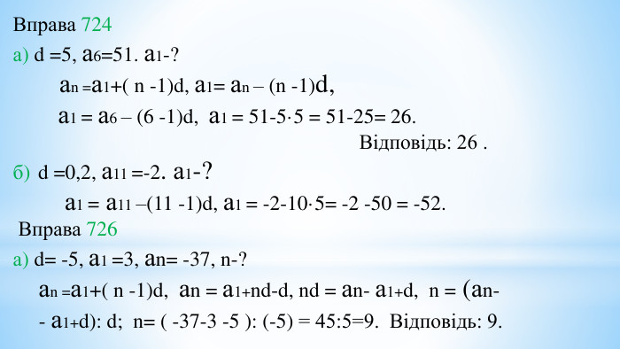 Вправа 724а) d =5, а6=51. а1-? аn =а1+( n -1)d, а1= аn – (n -1)d, а1 = а6 – (6 -1)d, а1 = 51-5·5 = 51-25= 26. Відповідь: 26 .б) d =0,2, а11 =-2. а1-? а1 = а11 –(11 -1)d, а1 = -2-10·5= -2 -50 = -52. Вправа 726а) d= -5, а1 =3, аn= -37, n-? аn =а1+( n -1)d, аn = а1+nd-d, nd = аn- а1+d, n = (аn- - а1+d): d; n= ( -37-3 -5 ): (-5) = 45:5=9. Відповідь: 9.