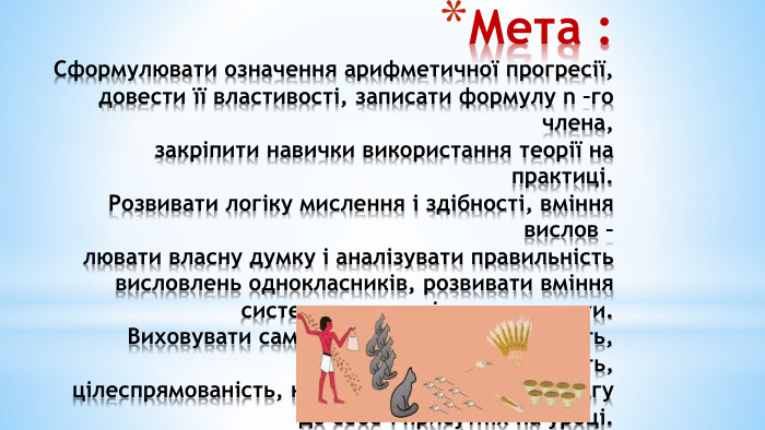 Мета : Сформулювати означення арифметичної прогресії, довести її властивості, записати формулу n –го члена, закріпити навички використання теорії на практиці. Розвивати логіку мислення і здібності, вміння вислов – лювати власну думку і аналізувати правильність висловлень однокласників, розвивати вміння систематизувати і узагальнювати. Виховувати самостійність, відповідальність, уважність, цілеспрямованість, культуру спілкування, повагу до себе і присутніх на уроці. 