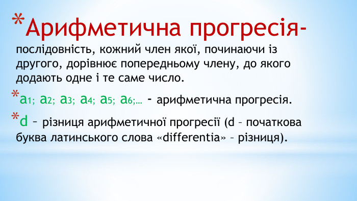 Арифметична прогресія- послідовність, кожний член якої, починаючи із другого, дорівнює попередньому члену, до якого додають одне і те саме число.а1; а2; а3; а4; а5; а6;… - арифметична прогресія. d – різниця арифметичної прогресії (d – початкова буква латинського слова «differentia» – різниця).