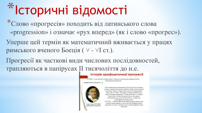 Історичні відомості Слово «прогресія» походить від латинського слова «progression» і означає «рух вперед» (як і слово «прогрес»). Уперше цей термін як математичний вживається у працях римського вченого Боеція ( ˅ - ˅І ст.). Прогресії як часткові види числових послідовностей, трапляються в папірусах ІІ тисячоліття до н.е.