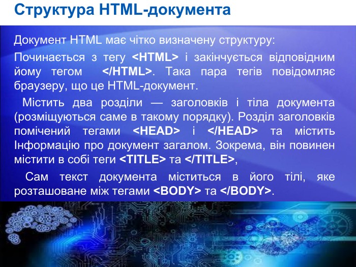 Структура HTML-документа. Документ HTML має чітко визначену структуру: Починається з тегу <HTML> і закінчується відповідним йому тегом </HTML>. Така пара тегів повідомляє браузеру, що це HTML-документ. Містить два розділи — заголовків і тіла документа (розміщуються саме в такому порядку). Розділ заголовків помічений те­гами <HEAD> і </HEAD> та містить Інформацію про документ загалом. Зокрема, він повинен містити в собі теги <TITLE> та </TITLE>,  Сам текст документа міститься в його тілі, яке розташоване між тегами <BODY> та </BODY>.