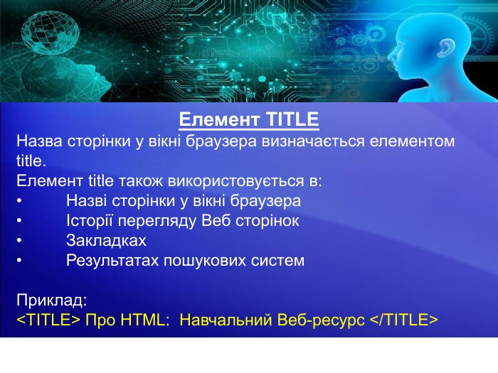 Елемент TITLEНазва сторінки у вікні браузера визначається елементом title. Елемент title також використовується в:•	Назві сторінки у вікні браузера•	Історії перегляду Веб сторінок•	Закладках•	Результатах пошукових систем. Приклад:<TITLE> Про HTML: Навчальний Веб-ресурс </TITLE>.