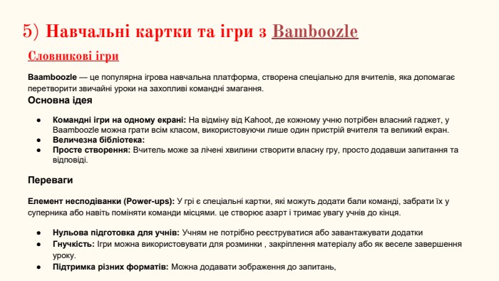 5) Навчальні картки та ігри з Bamboozle. Словникові ігри. Baamboozle — це популярна ігрова навчальна платформа, створена спеціально для вчителів, яка допомагає перетворити звичайні уроки на захопливі командні змагання. Основна ідея Командні ігри на одному екрані: На відміну від Kahoot, де кожному учню потрібен власний гаджет, у Baamboozle можна грати всім класом, використовуючи лише один пристрій вчителя та великий екран. Величезна бібліотека: Просте створення: Вчитель може за лічені хвилини створити власну гру, просто додавши запитання та відповіді. Переваги Елемент несподіванки (Power-ups): У грі є спеціальні картки, які можуть додати бали команді, забрати їх у суперника або навіть поміняти команди місцями. це створює азарт і тримає увагу учнів до кінця. Нульова підготовка для учнів: Учням не потрібно реєструватися або завантажувати додатки Гнучкість: Ігри можна використовувати для розминки , закріплення матеріалу або як веселе завершення уроку. Підтримка різних форматів: Можна додавати зображення до запитань,