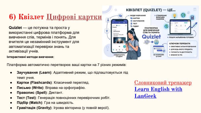 6) Квізлет Цифрові картки. Quizlet — це потужна та проста у використанні цифрова платформа для вивчення слів, термінів і понять. Для вчителя це незамінний інструмент для автоматизації перевірки знань та активізації учнів. Інтерактивні методи вивчення: Платформа автоматично перетворює ваші картки на 7 різних режимів: Заучування (Learn): Адаптивний режим, що підлаштовується під темп учня. Картки (Flashcards): Класичний перегляд. Письмо (Write): Вправа на орфографію. Правопис (Spell): Диктант. Тест (Test): Генерація повноцінних перевірочних робіт. Підбір (Match): Гра на швидкість. Гравітація (Gravity): Ігрова вікторина (у повній версії). Словниковий тренажер. Learn English with Lan. Geek