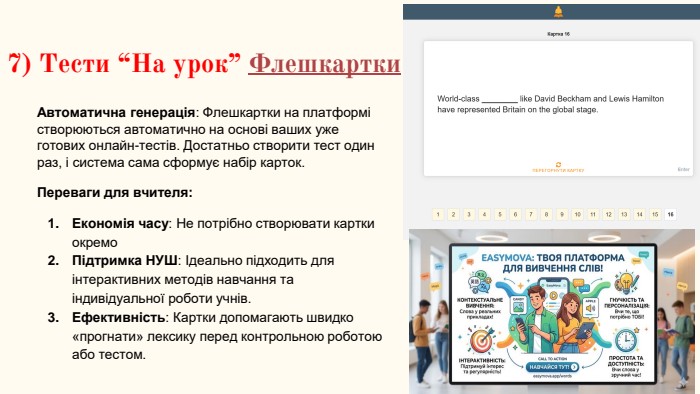 7) Тести “На урок” Флешкартки. Автоматична генерація: Флешкартки на платформі створюються автоматично на основі ваших уже готових онлайн-тестів. Достатньо створити тест один раз, і система сама сформує набір карток. Переваги для вчителя: Економія часу: Не потрібно створювати картки окремо. Підтримка НУШ: Ідеально підходить для інтерактивних методів навчання та індивідуальної роботи учнів. Ефективність: Картки допомагають швидко «прогнати» лексику перед контрольною роботою або тестом.